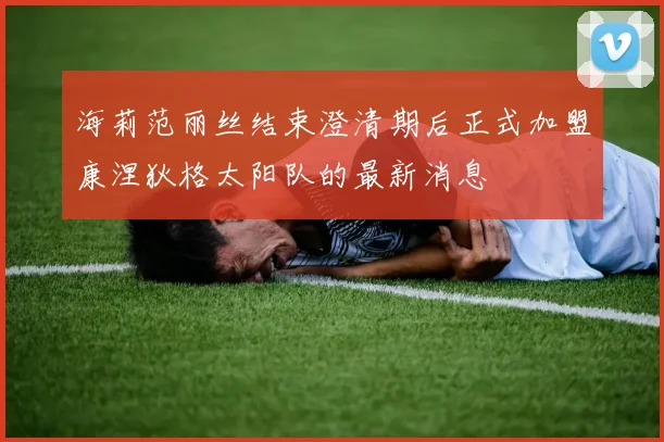 海莉范丽丝结束澄清期后正式加盟康涅狄格太阳队的最新消息