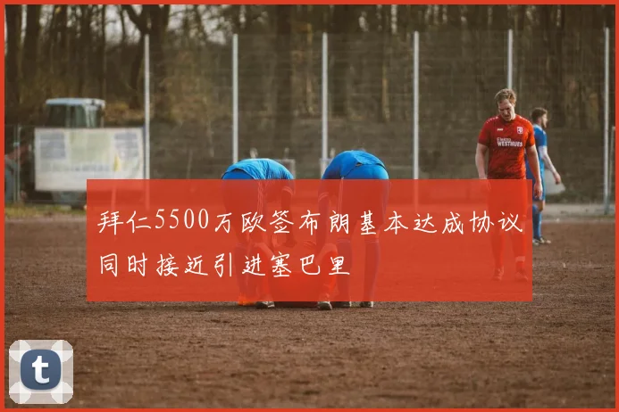 拜仁5500万欧签布朗基本达成协议同时接近引进塞巴里
