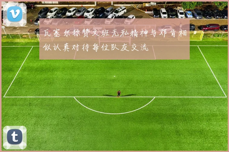 瓦塞尔称赞文班无私精神与邓肯相似认真对待每位队友交流