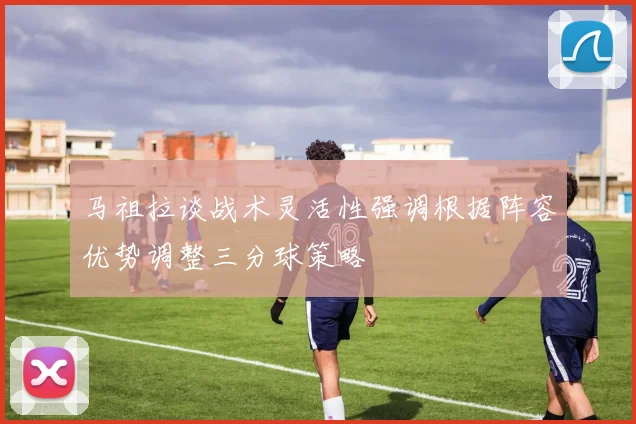 马祖拉谈战术灵活性强调根据阵容优势调整三分球策略