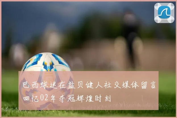 巴西球迷在盐贝健人社交媒体留言回忆02年夺冠辉煌时刻