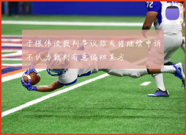 于根伟谈裁判争议称或将继续申诉不认为裁判有意偏袒某方