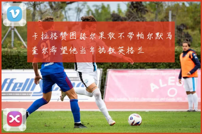 卡拉格赞图赫尔果敢不带帕尔默马奎尔希望他当年执教英格兰