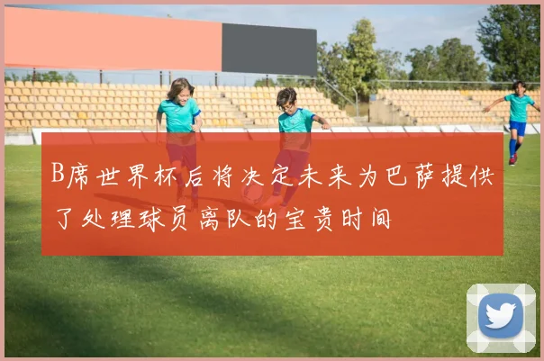 B席世界杯后将决定未来为巴萨提供了处理球员离队的宝贵时间