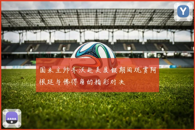 国米主帅齐沃赴美度假期间观赏阿根廷与佛得角的精彩对决