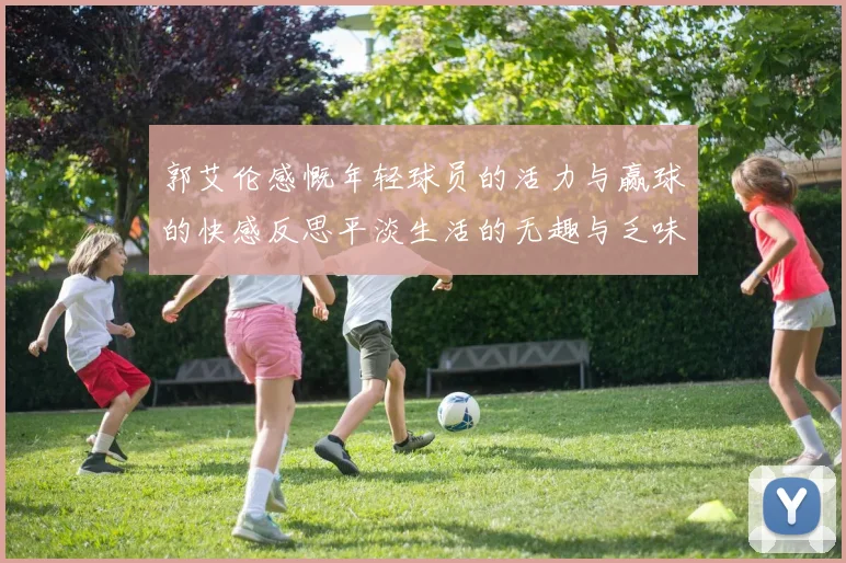 郭艾伦感慨年轻球员的活力与赢球的快感反思平淡生活的无趣与乏味