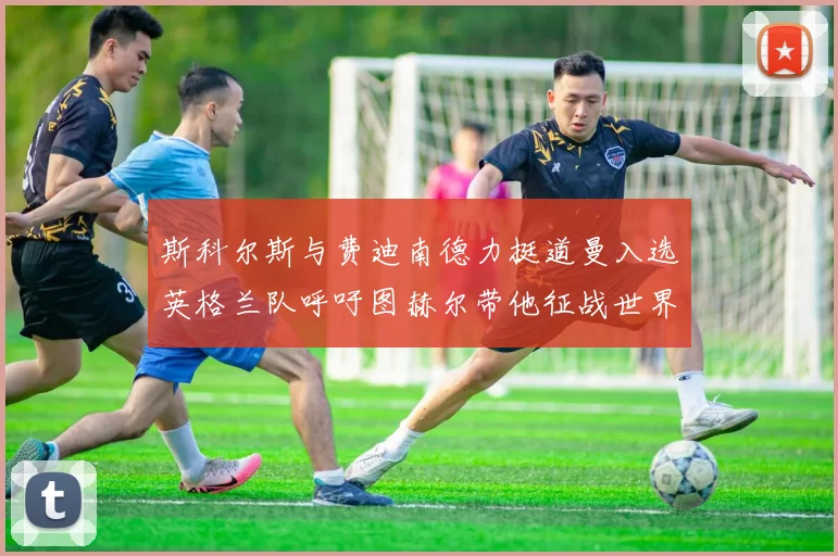斯科尔斯与费迪南德力挺道曼入选英格兰队呼吁图赫尔带他征战世界杯