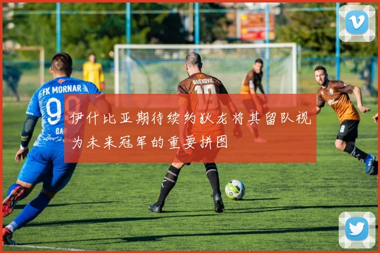 伊什比亚期待续约狄龙将其留队视为未来冠军的重要拼图