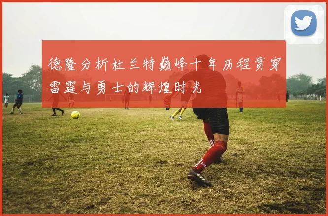 德隆分析杜兰特巅峰十年历程贯穿雷霆与勇士的辉煌时光
