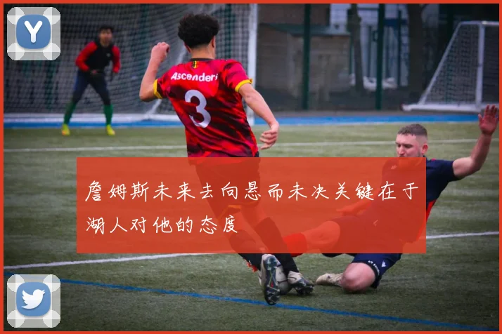 詹姆斯未来去向悬而未决关键在于湖人对他的态度