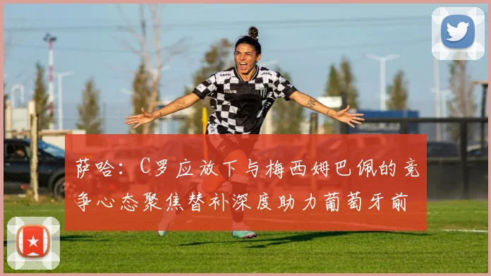 萨哈：C罗应放下与梅西姆巴佩的竞争心态聚焦替补深度助力葡萄牙前行