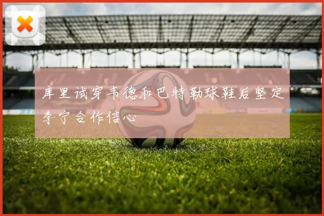 库里试穿韦德和巴特勒球鞋后坚定李宁合作信心