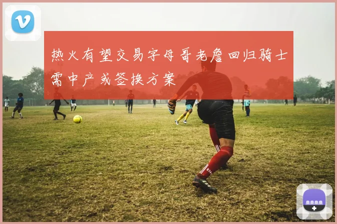 热火有望交易字母哥老詹回归骑士需中产或签换方案
