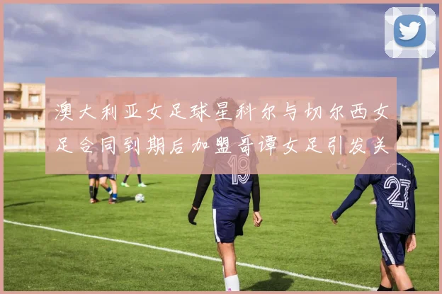 澳大利亚女足球星科尔与切尔西女足合同到期后加盟哥谭女足引发关注