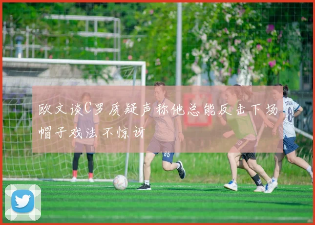 欧文谈C罗质疑声称他总能反击下场帽子戏法不惊讶