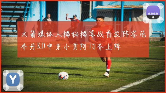 火箭媒体人揭秘揭幕战首发阵容范乔丹KD申京小贾阿门齐上阵