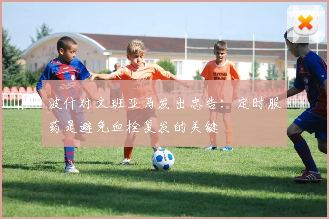 波什对文班亚马发出忠告：定时服药是避免血栓复发的关键